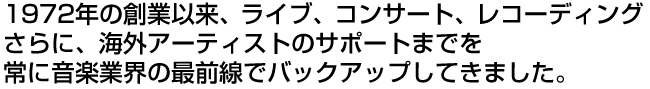 1972年の創業以来、ライブ、コンサート、レコーディング
さらに、海外アーティストのサポートまでを
常に音楽業界の最前線でバックアップしてきました。